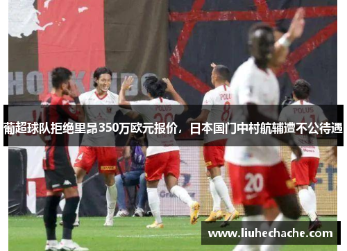 葡超球队拒绝里昂350万欧元报价，日本国门中村航辅遭不公待遇